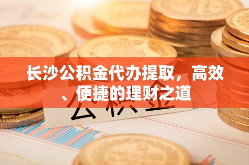 恩平长沙公积金代办提取，高效、便捷的理财之道