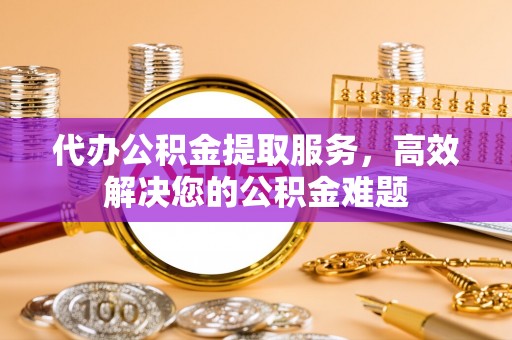 恩平代办公积金提取服务，高效解决您的公积金难题