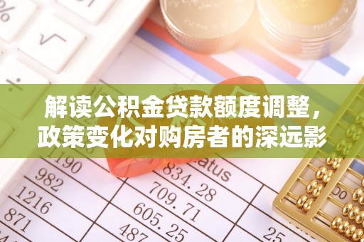 恩平解读公积金贷款额度调整，政策变化对购房者的深远影响