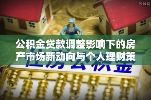 恩平公积金贷款调整影响下的房产市场新动向与个人理财策略