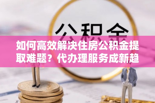 恩平如何高效解决住房公积金提取难题？代办理服务成新趋势