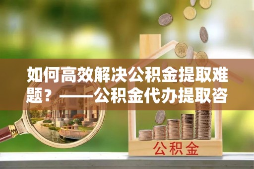 恩平如何高效解决公积金提取难题？——公积金代办提取咨询服务全解析