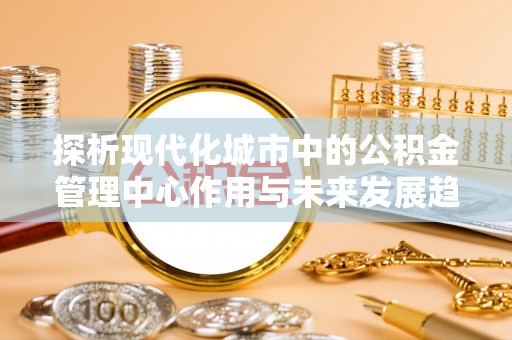 恩平探析现代化城市中的公积金管理中心作用与未来发展趋势