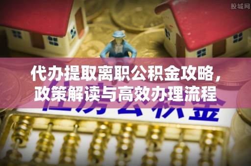 恩平代办提取离职公积金攻略，政策解读与高效办理流程